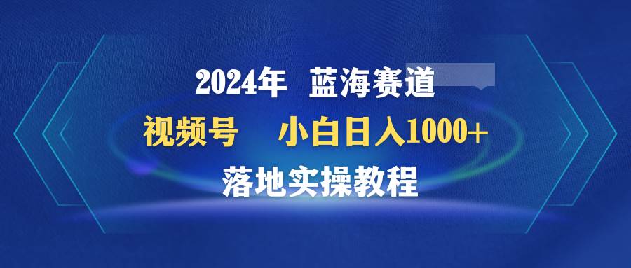 2024年蓝海赛道 视频号  小白日入1000+ 落地实操教程-MOY工作室