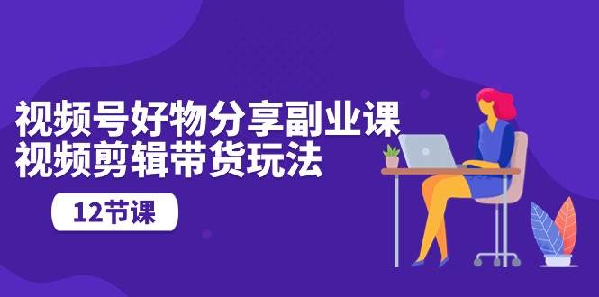 视频号好物分享副业课，视频剪辑带货玩法（12节课）-MOY工作室