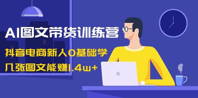 AI图文带货训练营：抖音电商新人0基础学，几张图文能赚1.4w+-MOY工作室