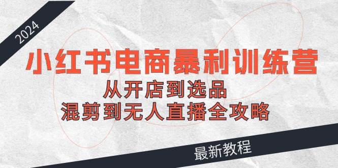 2024小红书电商暴利训练营：从开店到选品，混剪到无人直播全攻略-MOY工作室